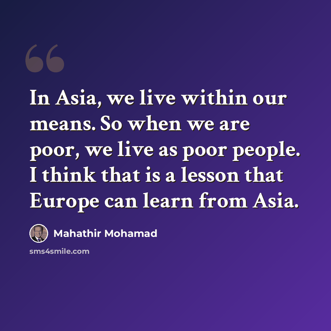 “In Asia, we live within our means. So when we are poor, we live as poor people. I think that is a lesson that Europe can learn from Asia.” quote by Mahathir Mohamad
