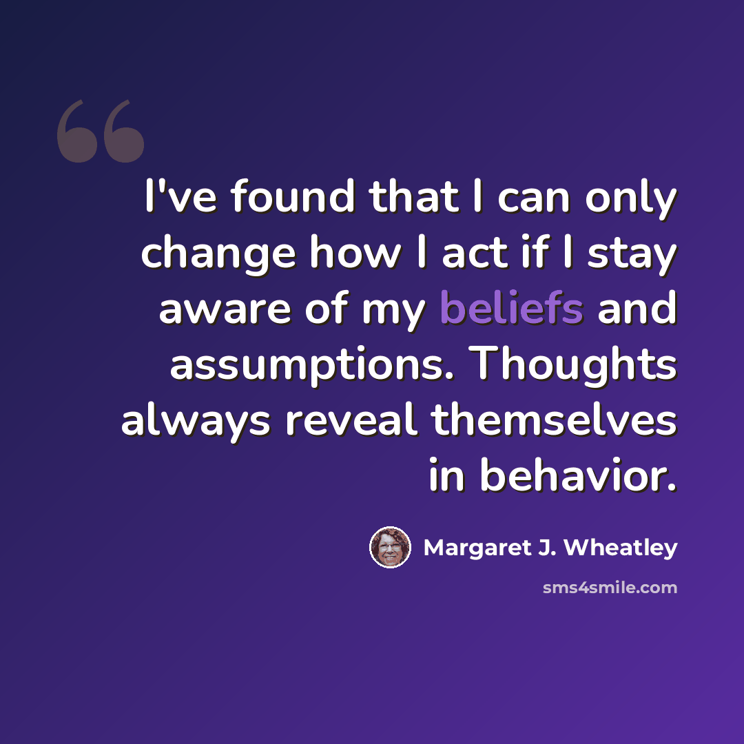 “I've found that I can only change how I act if I stay aware of my beliefs and assumptions. Thoughts always reveal themselves in behavior.” quote by Margaret J. Wheatley