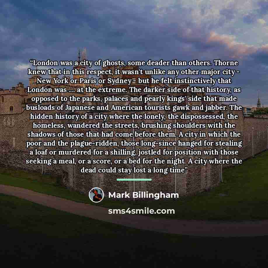 “London was a city of ghosts, some deader than others. Thorne knew that in this respect, it wasn't unlike any other major city - New York or Paris or Sydney - but he felt instinctively that London was … at the extreme. The darker side of that history, as opposed to the parks, palaces and pearly…” quote by Mark Billingham