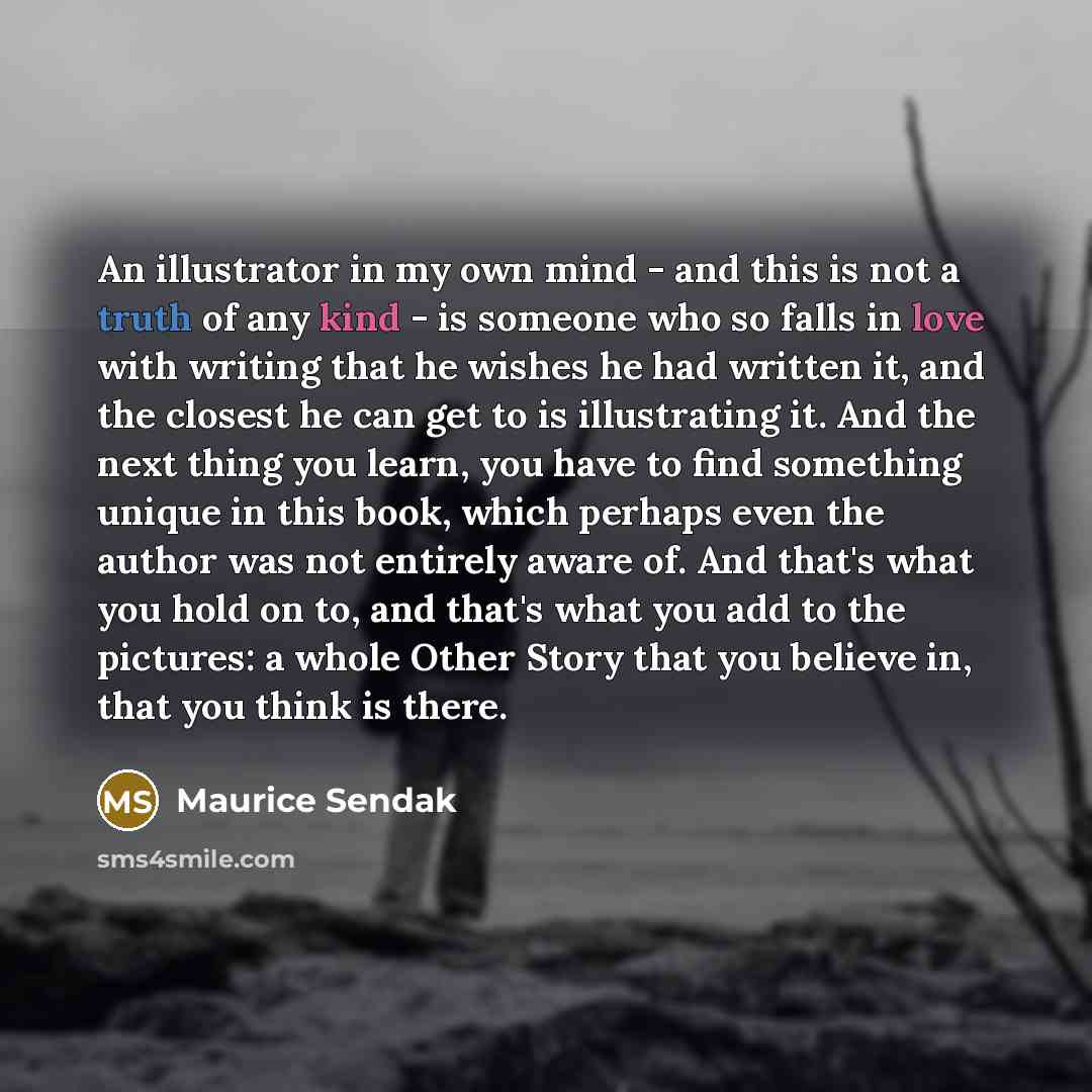 “An illustrator in my own mind - and this is not a truth of any kind - is someone who so falls in love with writing that he wishes he had written it, and the closest he can get to is illustrating it. And the next thing you learn, you have to find something unique in this book, which perhaps even…” quote by Maurice Sendak