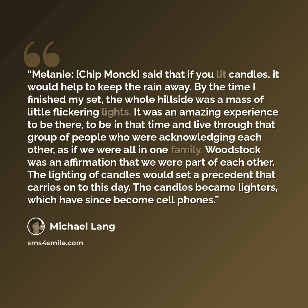 “Melanie: [Chip Monck] said that if you lit candles, it would help to keep the rain away. By the time I finished my set, the whole hillside was a mass of little flickering lights. It was an amazing experience to be there, to be in that time and live through that group of people who were…” quote by Michael Lang