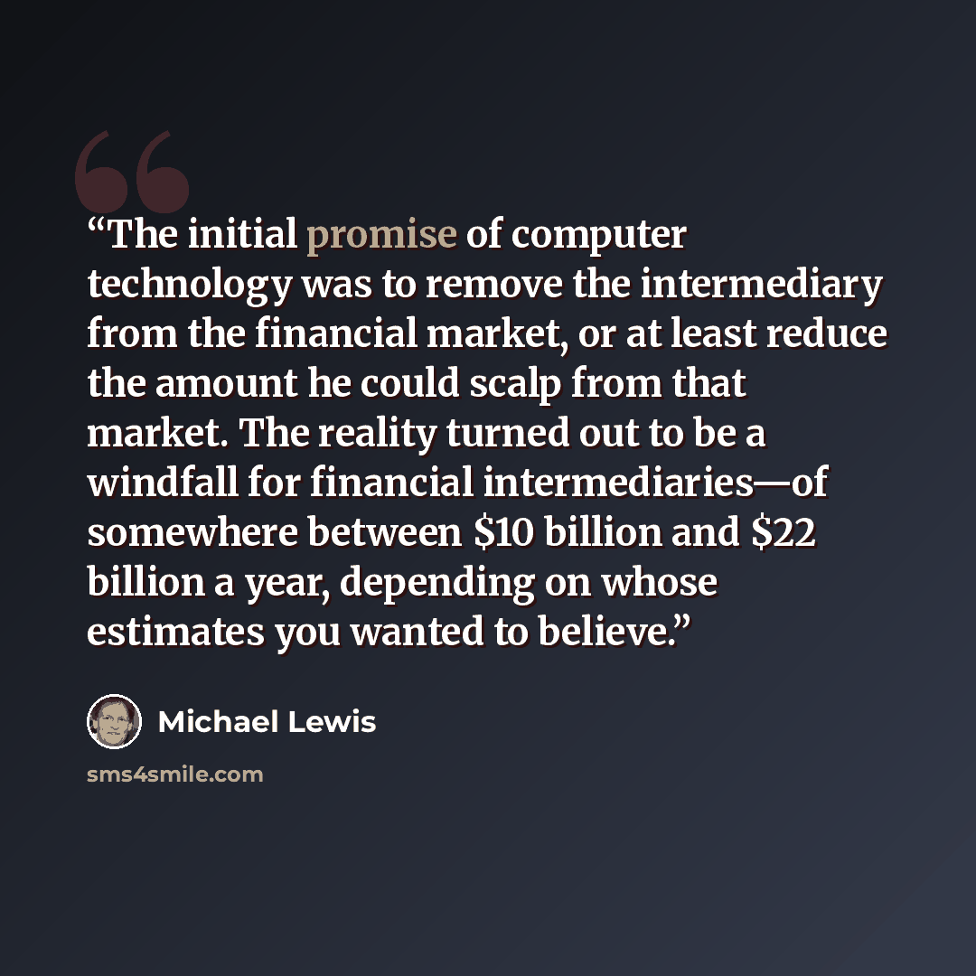“The initial promise of computer technology was to remove the intermediary from the financial market, or at least reduce the amount he could scalp from that market. The reality turned out to be a windfall for financial intermediaries—of somewhere between $10 billion and $22 billion a year…” quote by Michael Lewis