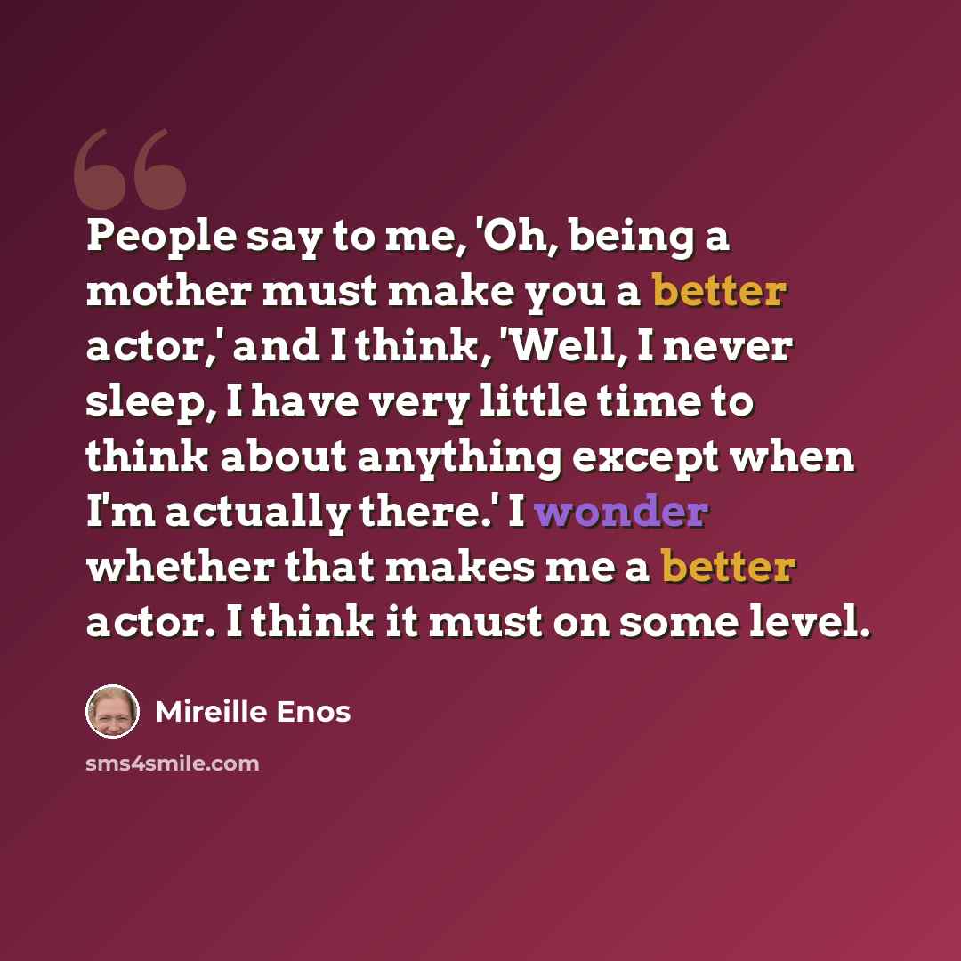 “People say to me, 'Oh, being a mother must make you a better actor,' and I think, 'Well, I never sleep, I have very little time to think about anything except when I'm actually there.' I wonder whether that makes me a better actor. I think it must on some level.” quote by Mireille Enos
