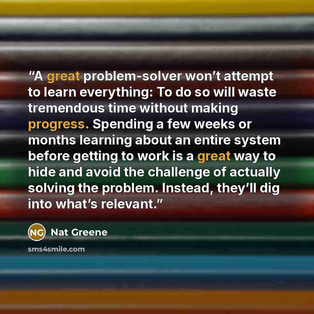 “A great problem-solver won’t attempt to learn everything: To do so will waste tremendous time without making progress. Spending a few weeks or months learning about an entire system before getting to work is a great way to hide and avoid the challenge of actually solving the problem. Instead…” quote by Nat Greene