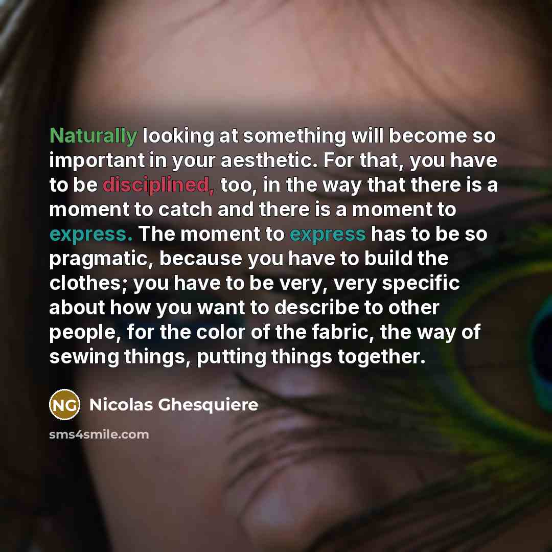 “Naturally looking at something will become so important in your aesthetic. For that, you have to be disciplined, too, in the way that there is a moment to catch and there is a moment to express. The moment to express has to be so pragmatic, because you have to build the clothes; you have to be…” quote by Nicolas Ghesquiere