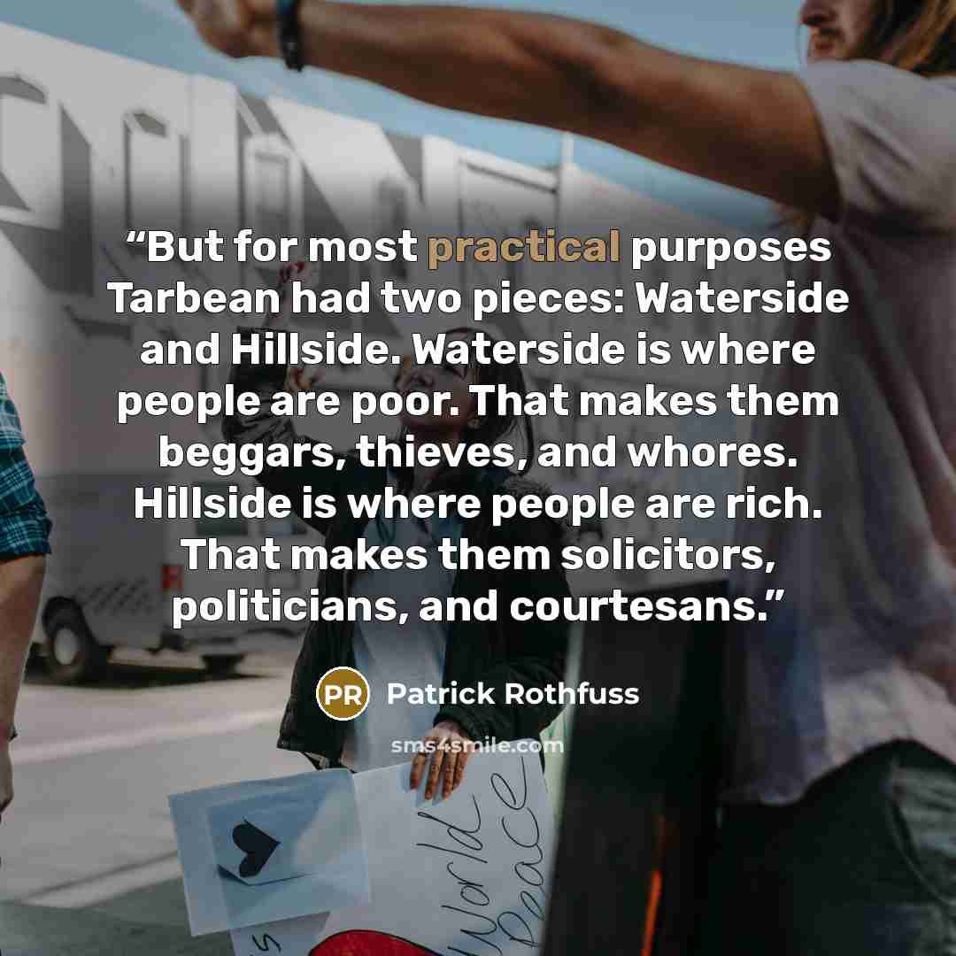 “But for most practical purposes Tarbean had two pieces: Waterside and Hillside. Waterside is where people are poor. That makes them beggars, thieves, and whores. Hillside is where people are rich. That makes them solicitors, politicians, and courtesans.” quote by Patrick Rothfuss