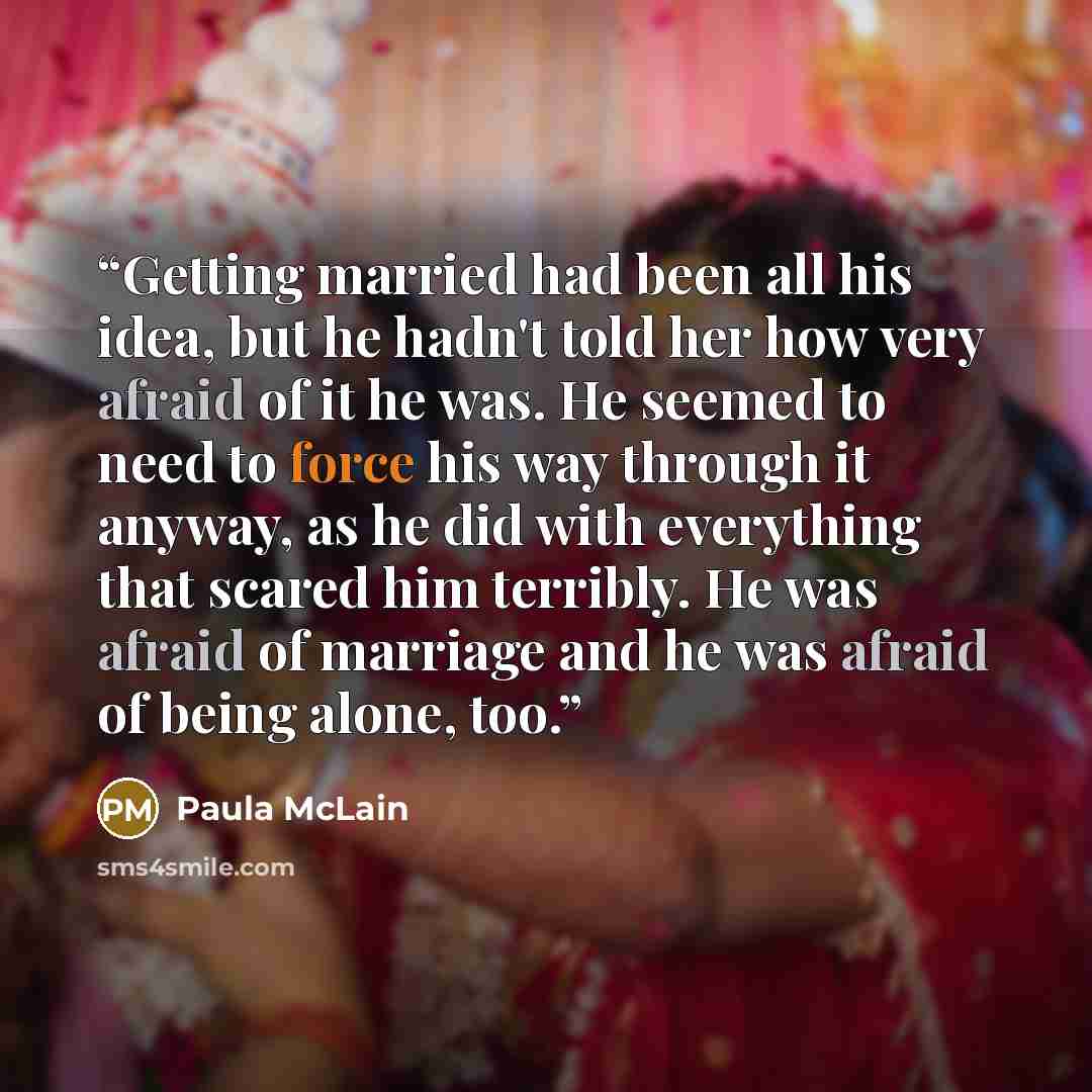 “Getting married had been all his idea, but he hadn't told her how very afraid of it he was. He seemed to need to force his way through it anyway, as he did with everything that scared him terribly. He was afraid of marriage and he was afraid of being alone, too.” quote by Paula McLain