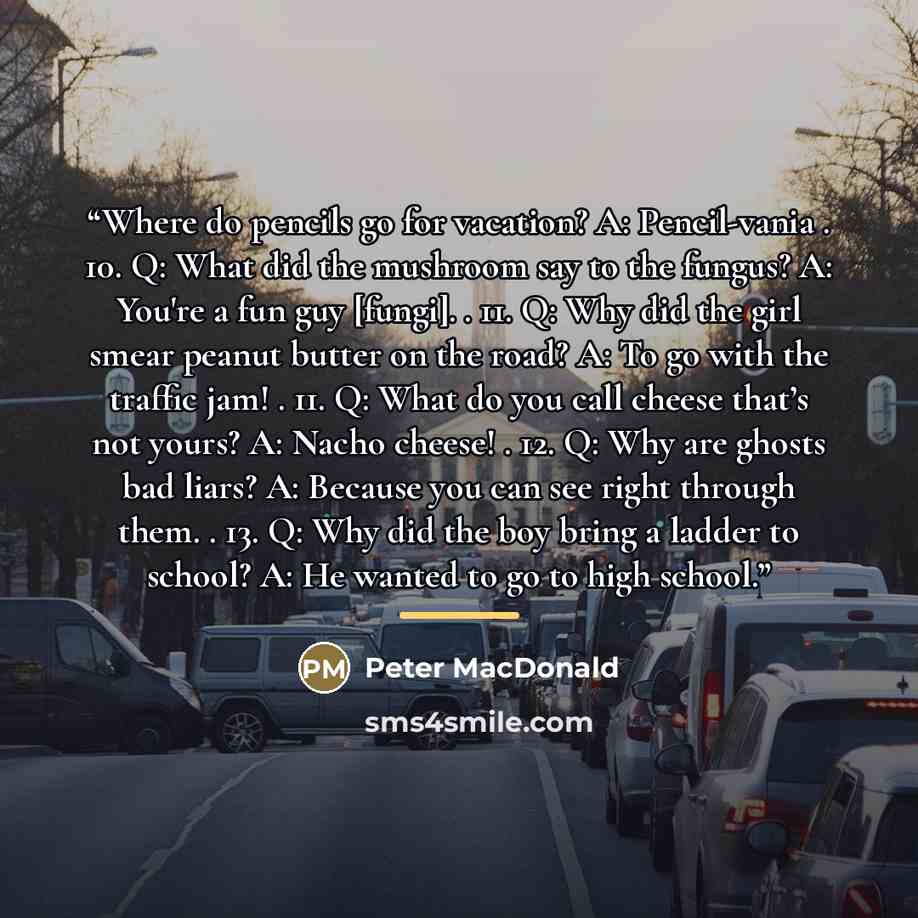 “Where do pencils go for vacation? A: Pencil-vania . 10. Q: What did the mushroom say to the fungus? A: You're a fun guy [fungi]. . 11. Q: Why did the girl smear peanut butter on the road? A: To go with the traffic jam! . 11. Q: What do you call cheese that’s not yours? A: Nacho cheese! . 12. Q…” quote by Peter MacDonald