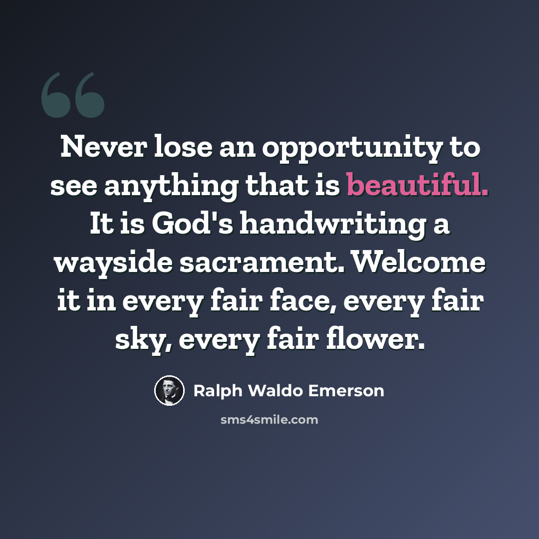 “Never lose an opportunity to see anything that is beautiful. It is God's handwriting a wayside sacrament. Welcome it in every fair face, every fair sky, every fair flower.” quote by Ralph Waldo Emerson