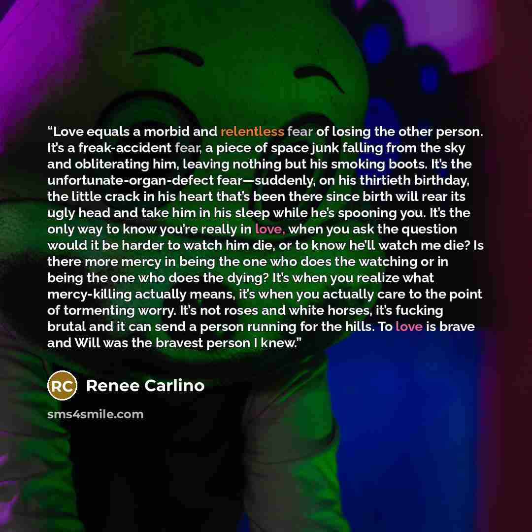 “Love equals a morbid and relentless fear of losing the other person. It’s a freak-accident fear, a piece of space junk falling from the sky and obliterating him, leaving nothing but his smoking boots. It’s the unfortunate-organ-defect fear—suddenly, on his thirtieth birthday, the little crack in…” quote by Renée Carlino