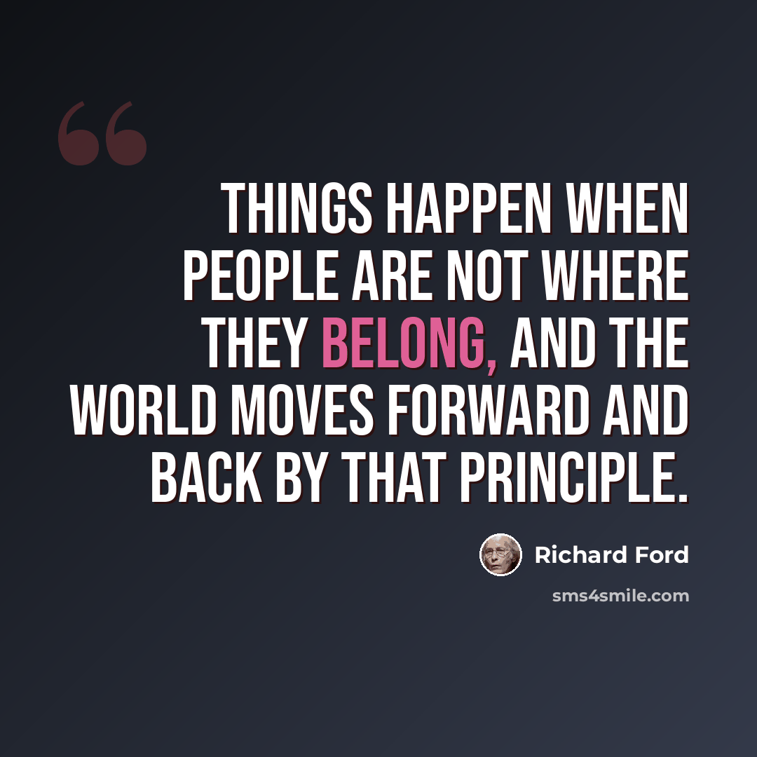 “Things happen when people are not where they belong, and the world moves forward and back by that principle.” quote by Richard Ford