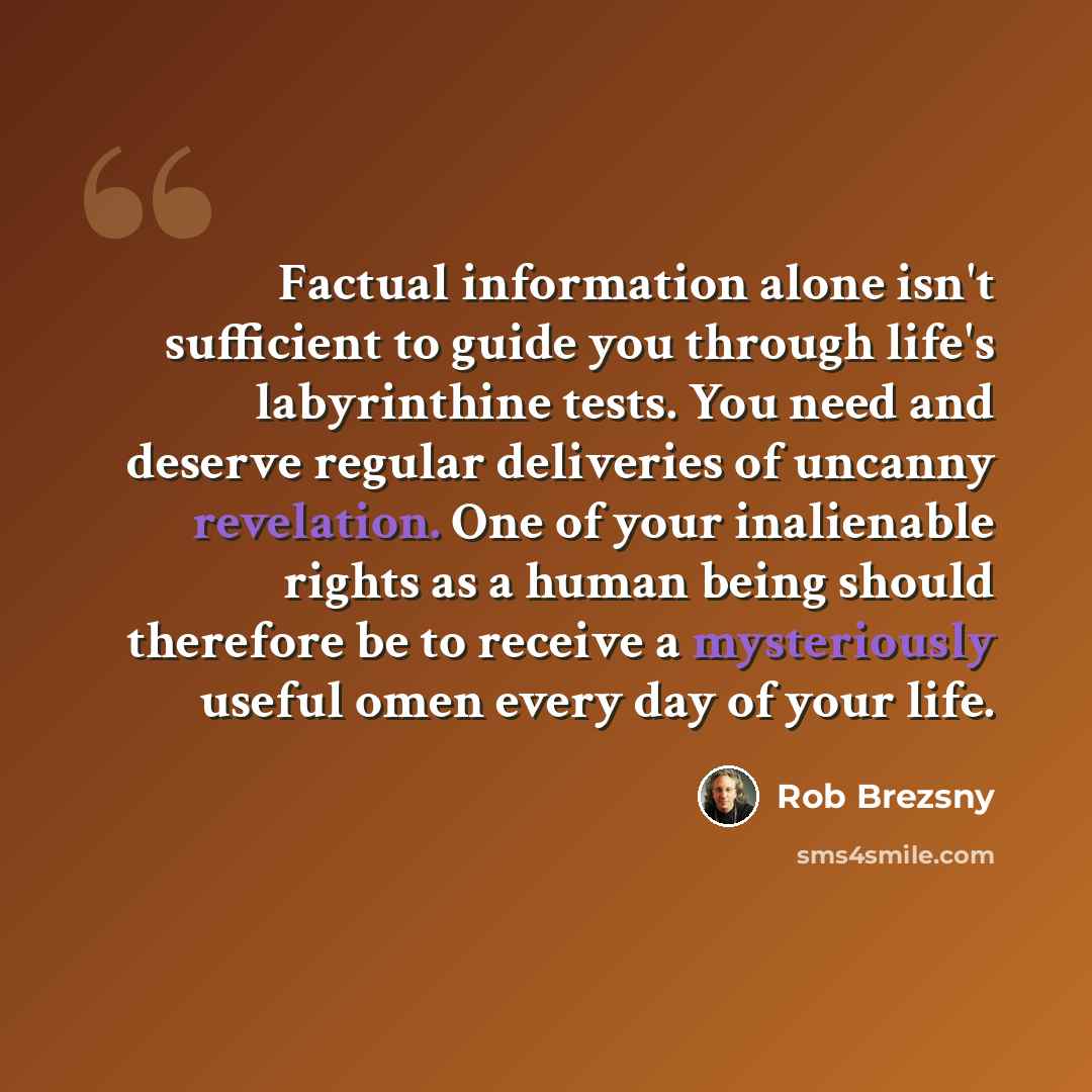 “Factual information alone isn't sufficient to guide you through life's labyrinthine tests. You need and deserve regular deliveries of uncanny revelation. One of your inalienable rights as a human being should therefore be to receive a mysteriously useful omen every day of your life.” quote by Rob Brezsny
