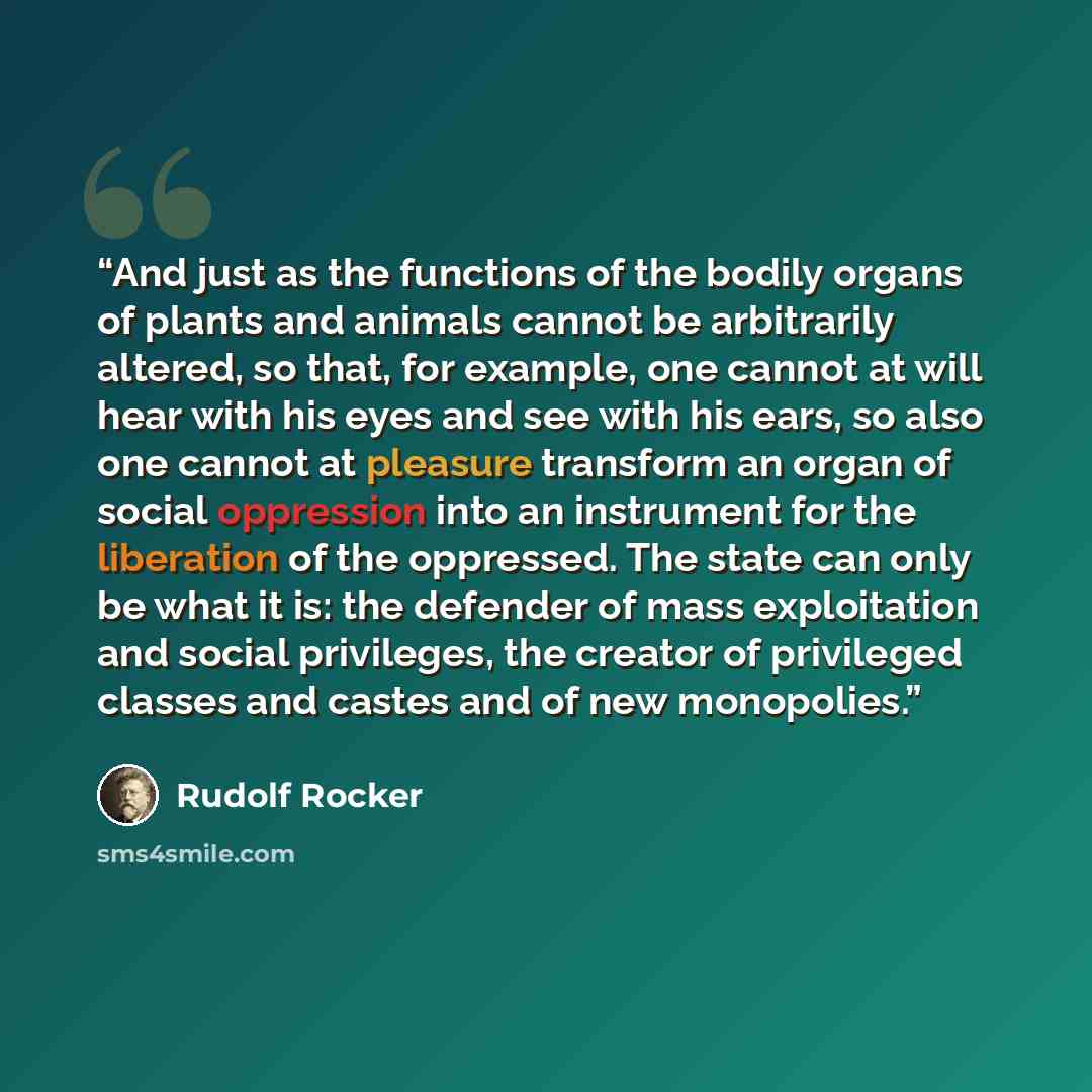 “And just as the functions of the bodily organs of plants and animals cannot be arbitrarily altered, so that, for example, one cannot at will hear with his eyes and see with his ears, so also one cannot at pleasure transform an organ of social oppression into an instrument for the liberation of the…” quote by Rudolf Rocker