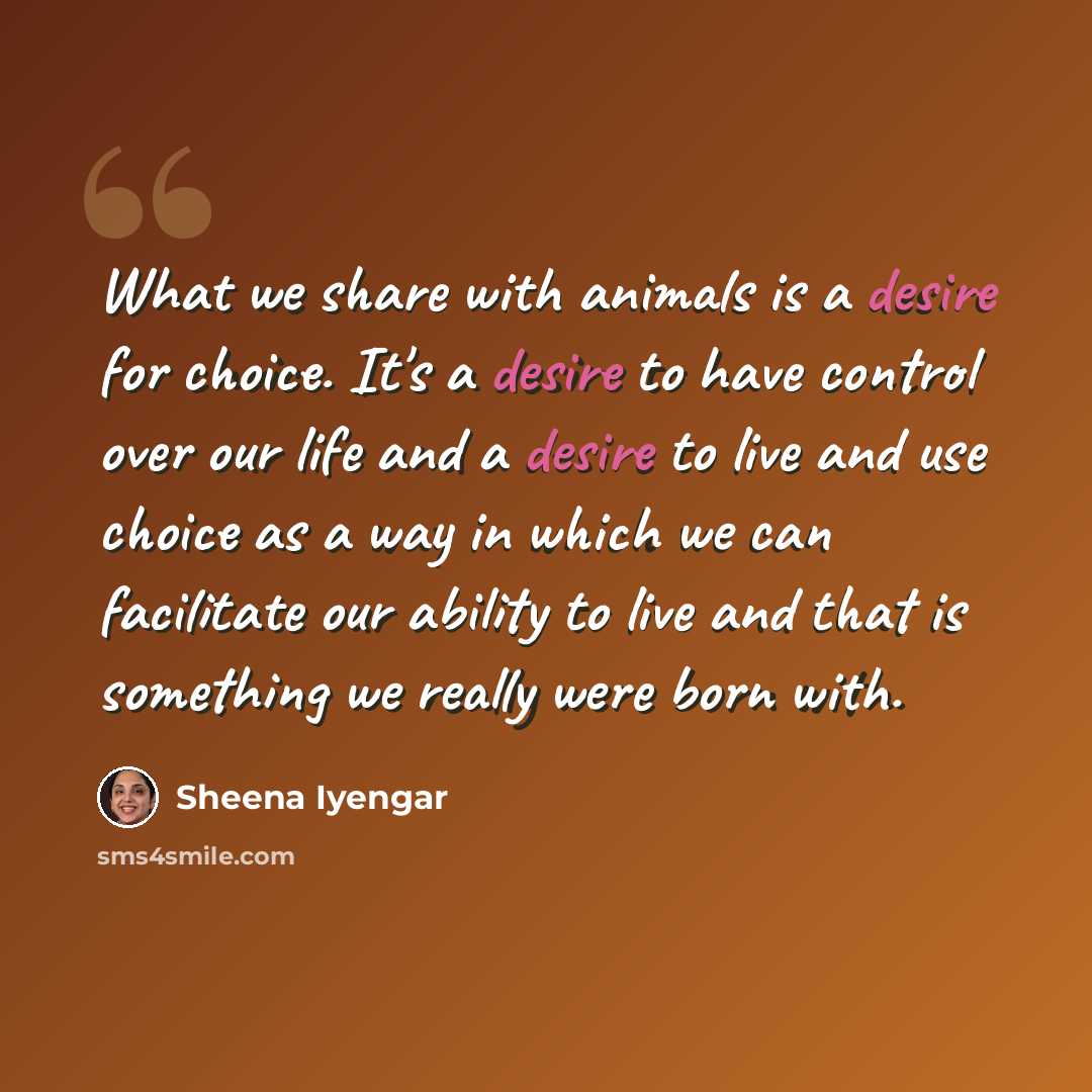 “What we share with animals is a desire for choice. It's a desire to have control over our life and a desire to live and use choice as a way in which we can facilitate our ability to live and that is something we really were born with.” quote by Sheena Iyengar