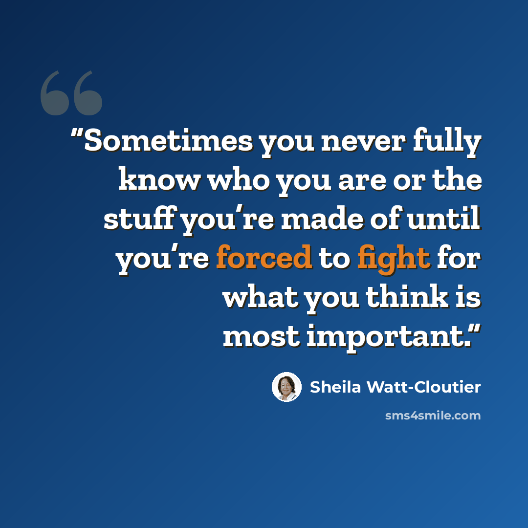 “Sometimes you never fully know who you are or the stuff you’re made of until you’re forced to fight for what you think is most important.” quote by Sheila Watt-Cloutier