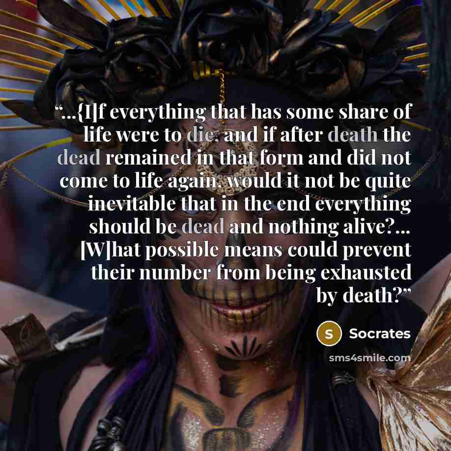 “...{I]f everything that has some share of life were to die, and if after death the dead remained in that form and did not come to life again, would it not be quite inevitable that in the end everything should be dead and nothing alive?... [W]hat possible means could prevent their number from being…” quote by Socrates