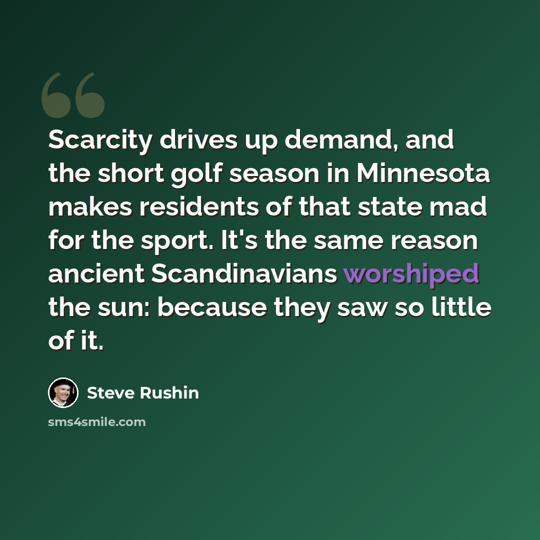 “Scarcity drives up demand, and the short golf season in Minnesota makes residents of that state mad for the sport. It's the same reason ancient Scandinavians worshiped the sun: because they saw so little of it.” quote by Steve Rushin