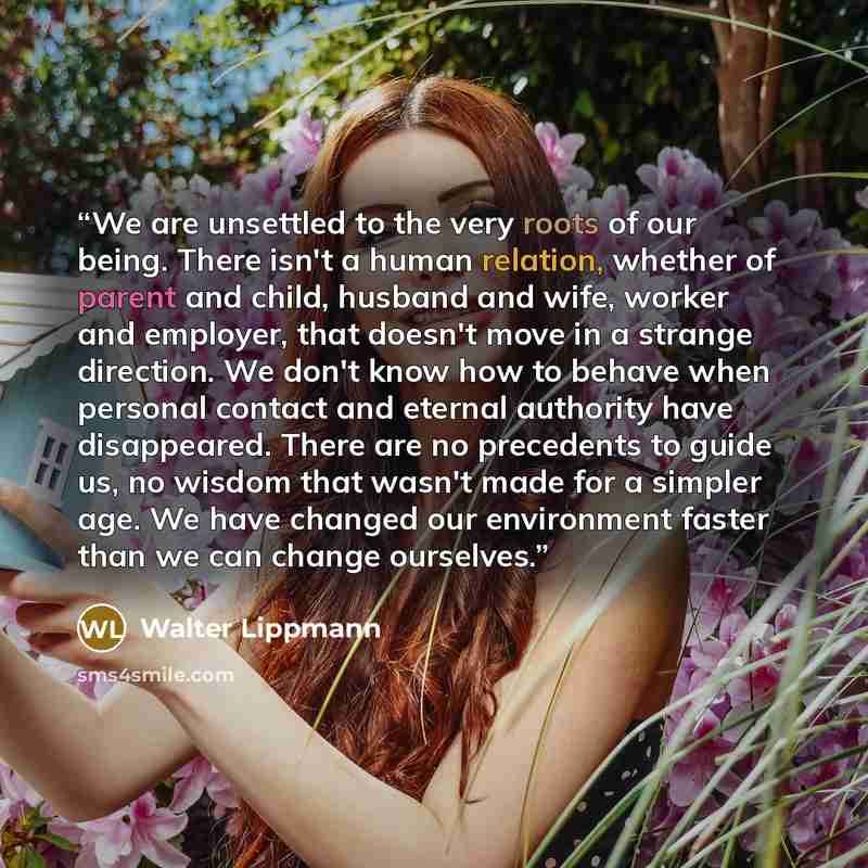 “We are unsettled to the very roots of our being. There isn't a human relation, whether of parent and child, husband and wife, worker and employer, that doesn't move in a strange direction. We don't know how to behave when personal contact and eternal authority have disappeared. There are no…” quote by Walter Lippmann