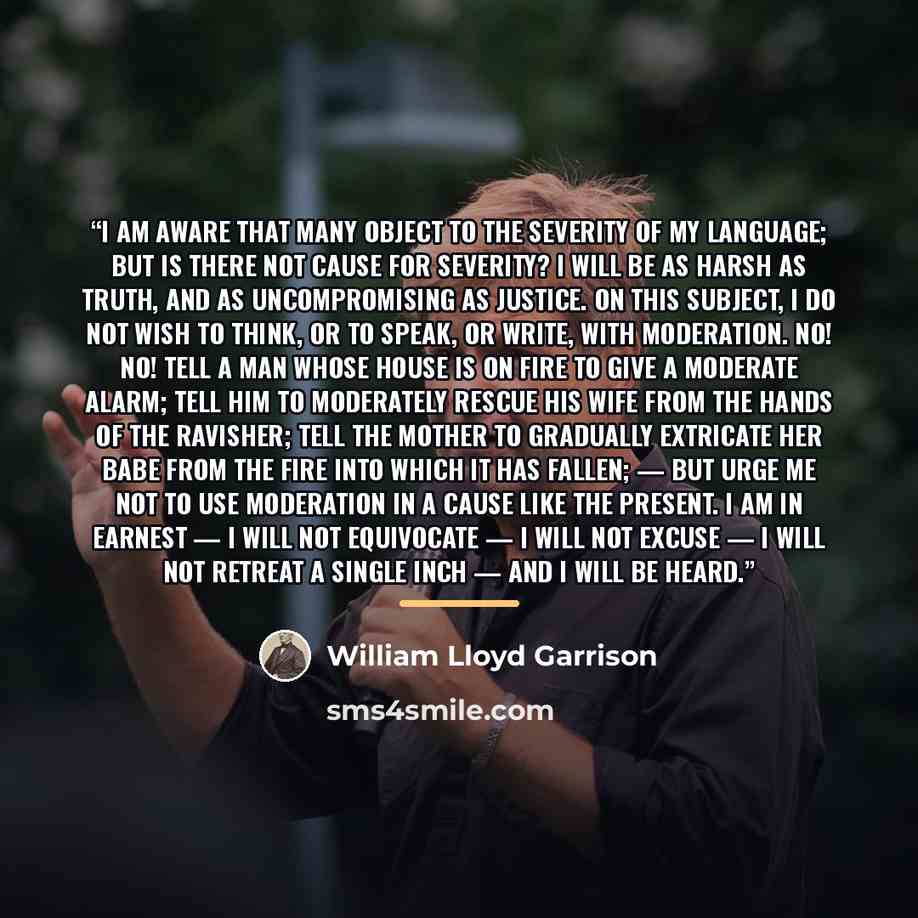 “I am aware that many object to the severity of my language; but is there not cause for severity? I will be as harsh as truth, and as uncompromising as justice. On this subject, I do not wish to think, or to speak, or write, with moderation. No! no! Tell a man whose house is on fire to give a…” quote by William Lloyd Garrison