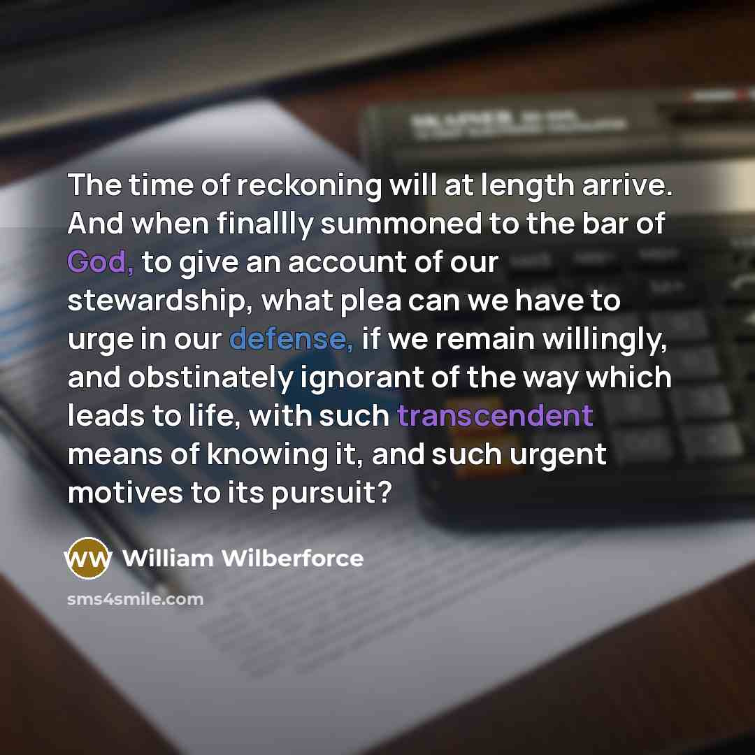“The time of reckoning will at length arrive. And when finallly summoned to the bar of God, to give an account of our stewardship, what plea can we have to urge in our defense, if we remain willingly, and obstinately ignorant of the way which leads to life, with such transcendent means of knowing…” quote by William Wilberforce