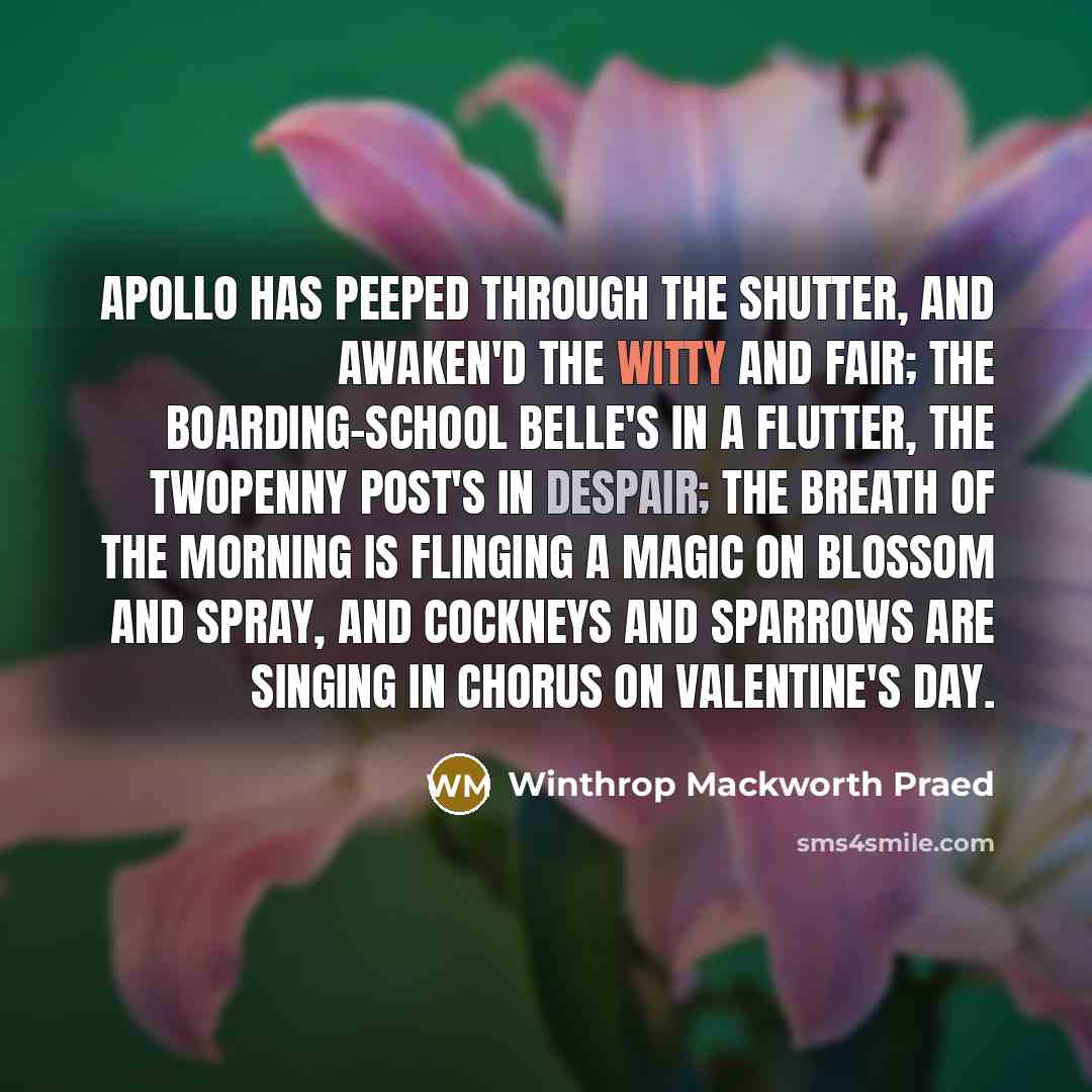 “Apollo has peeped through the shutter, And awaken'd the witty and fair; The boarding-school belle's in a flutter, The twopenny post's in despair; The breath of the morning is flinging A magic on blossom and spray, And cockneys and sparrows are singing In chorus on Valentine's day.” quote by Winthrop Mackworth Praed