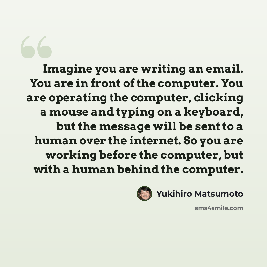 “Imagine you are writing an email. You are in front of the computer. You are operating the computer, clicking a mouse and typing on a keyboard, but the message will be sent to a human over the internet. So you are working before the computer, but with a human behind the computer.” quote by Yukihiro Matsumoto