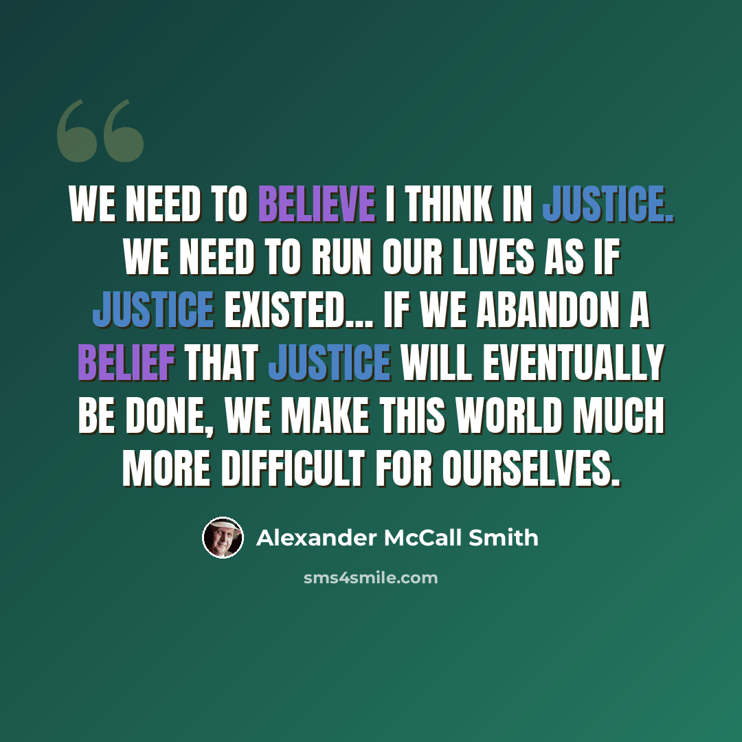 “We need to believe I think in justice. We need to run our lives as if justice existed... If we abandon a belief that justice will eventually be done, we make this world much more difficult for ourselves.” quote by Alexander McCall Smith