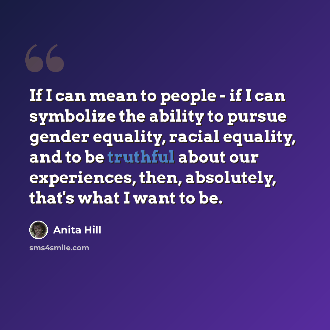“If I can mean to people - if I can symbolize the ability to pursue gender equality, racial equality, and to be truthful about our experiences, then, absolutely, that's what I want to be.” quote by Anita Hill