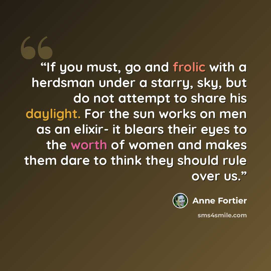 “If you must, go and frolic with a herdsman under a starry, sky, but do not attempt to share his daylight. For the sun works on men as an elixir- it blears their eyes to the worth of women and makes them dare to think they should rule over us.” quote by Anne Fortier