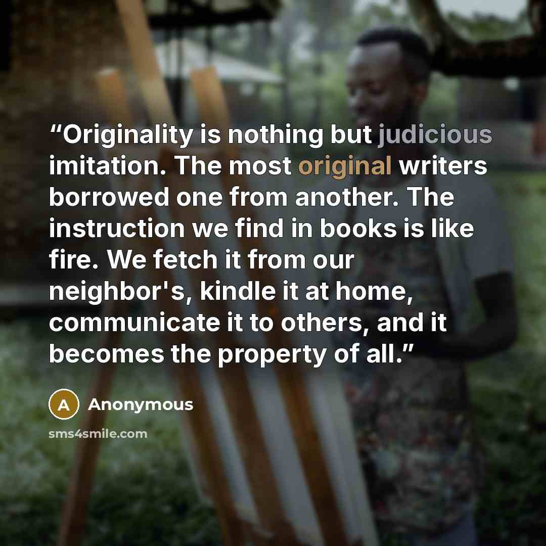 “Originality is nothing but judicious imitation. The most original writers borrowed one from another. The instruction we find in books is like fire. We fetch it from our neighbor's, kindle it at home, communicate it to others, and it becomes the property of all.” quote by Anonymous