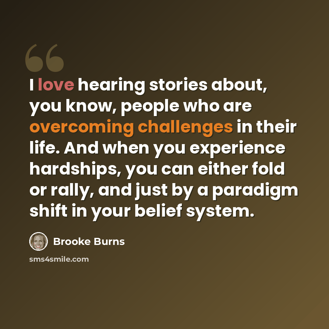 “I love hearing stories about, you know, people who are overcoming challenges in their life. And when you experience hardships, you can either fold or rally, and just by a paradigm shift in your belief system.” quote by Brooke Burns