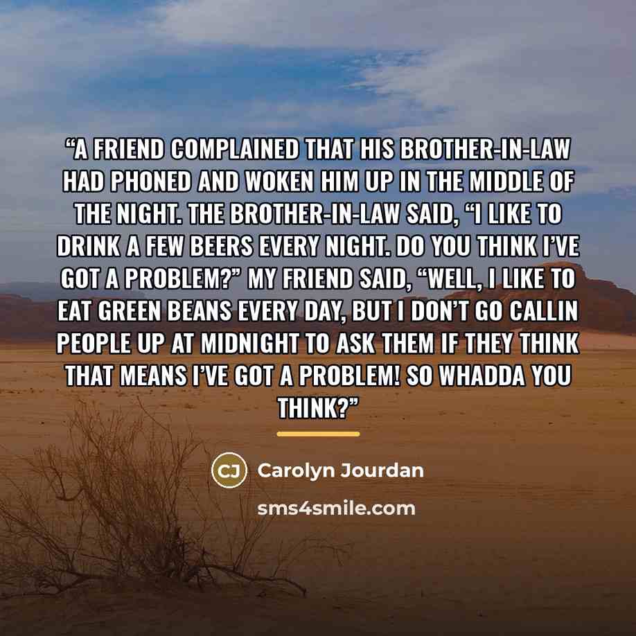 “A friend complained that his brother-in-law had phoned and woken him up in the middle of the night. The brother-in-law said, “I like to drink a few beers every night. Do you think I’ve got a problem?” My friend said, “Well, I like to eat green beans every day, but I don’t go callin people up at…” quote by Carolyn Jourdan