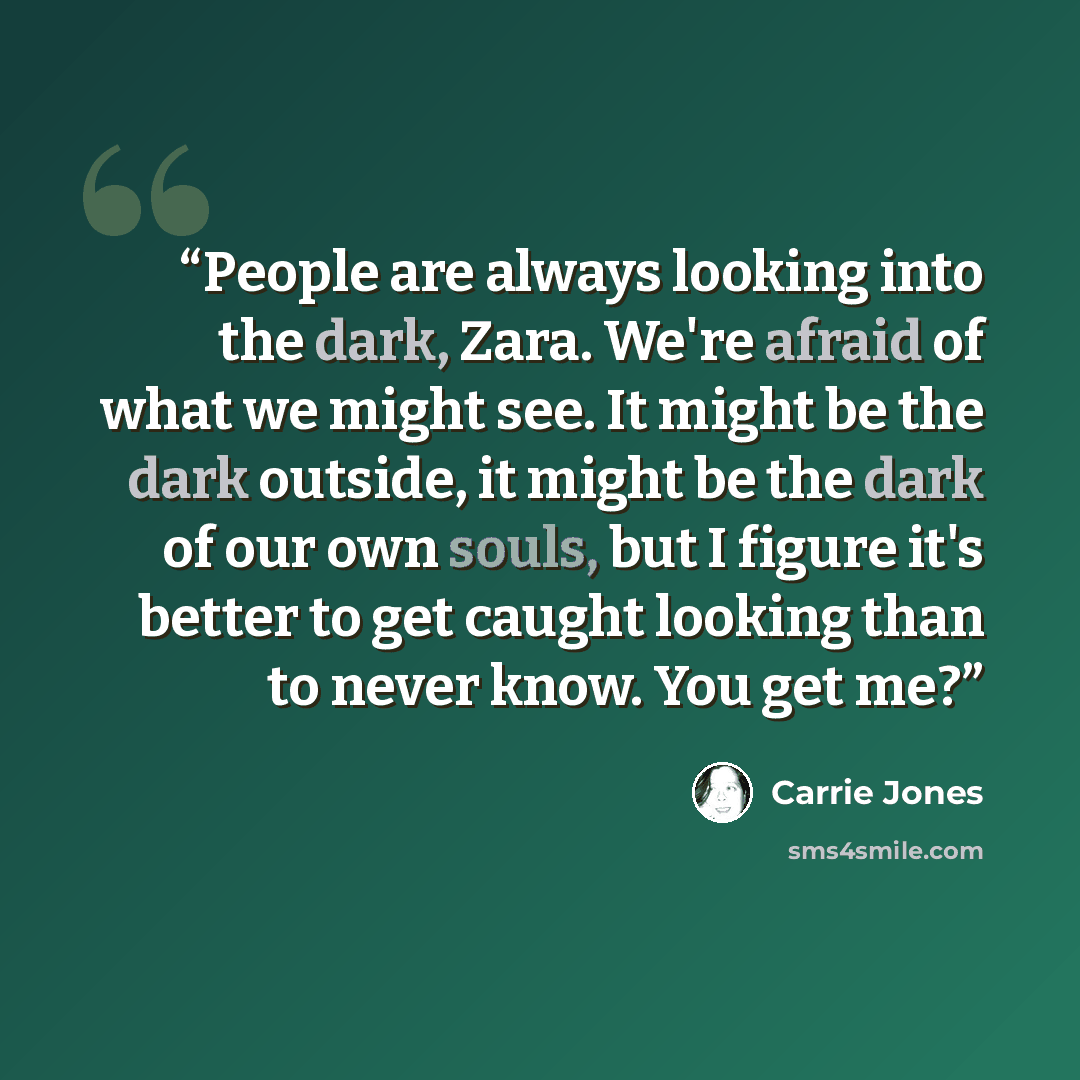 “People are always looking into the dark, Zara. We're afraid of what we might see. It might be the dark outside, it might be the dark of our own souls, but I figure it's better to get caught looking than to never know. You get me?” quote by Carrie Jones