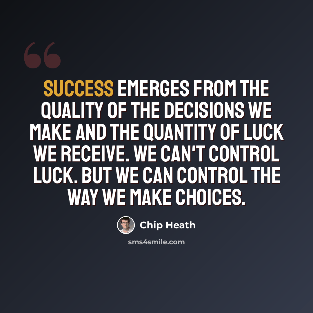 “Success emerges from the quality of the decisions we make and the quantity of luck we receive. We can't control luck. But we can control the way we make choices.” quote by Chip Heath