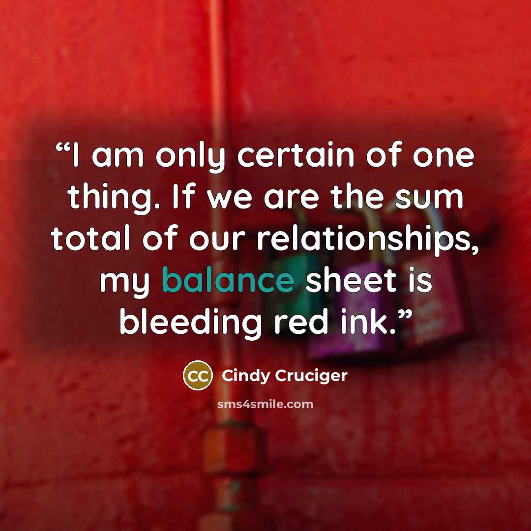 “I am only certain of one thing. If we are the sum total of our relationships, my balance sheet is bleeding red ink.” quote by Cindy Cruciger