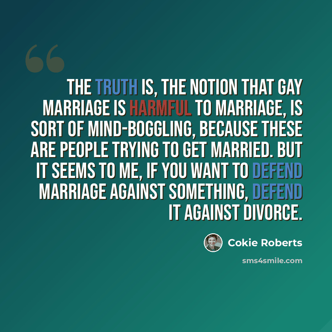 “The truth is, the notion that gay marriage is harmful to marriage, is sort of mind-boggling, because these are people trying to get married. But it seems to me, if you want to defend marriage against something, defend it against divorce.” quote by Cokie Roberts