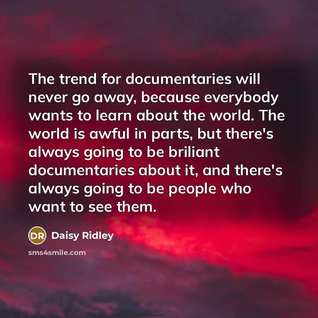“The trend for documentaries will never go away, because everybody wants to learn about the world. The world is awful in parts, but there's always going to be briliant documentaries about it, and there's always going to be people who want to see them.” quote by Daisy Ridley