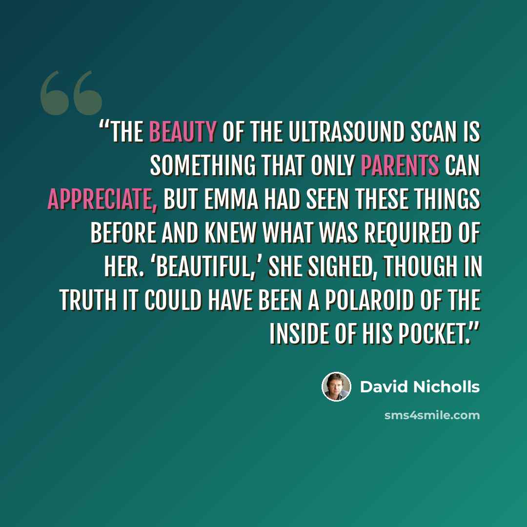 “The beauty of the ultrasound scan is something that only parents can appreciate, but Emma had seen these things before and knew what was required of her. ‘Beautiful,’ she sighed, though in truth it could have been a Polaroid of the inside of his pocket.” quote by David Nicholls