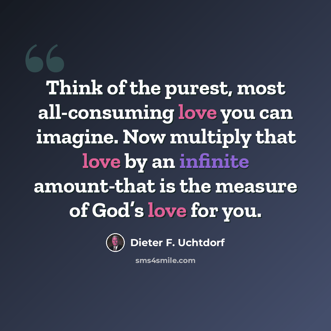 “Think of the purest, most all-consuming love you can imagine. Now multiply that love by an infinite amount-that is the measure of God’s love for you.” quote by Dieter F. Uchtdorf