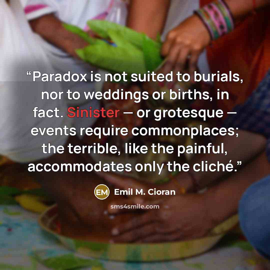 “Paradox is not suited to burials, nor to weddings or births, in fact. Sinister — or grotesque — events require commonplaces; the terrible, like the painful, accommodates only the cliché.” quote by Emil M. Cioran
