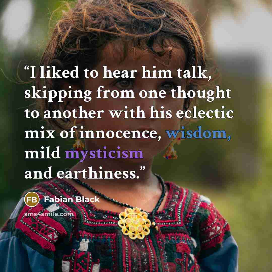 “I liked to hear him talk, skipping from one thought to another with his eclectic mix of innocence, wisdom, mild mysticism and earthiness.” quote by Fabian Black