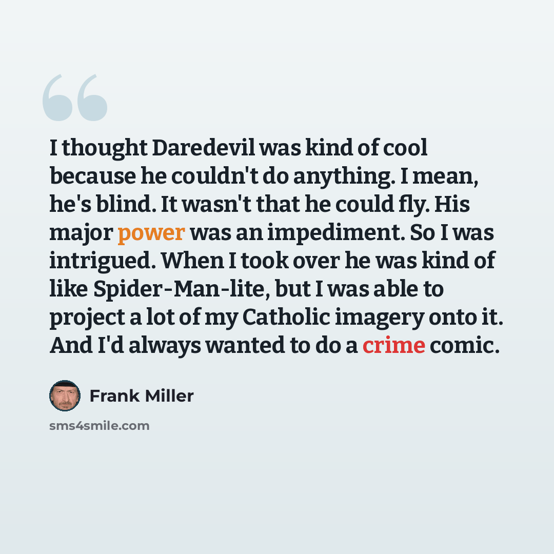 “I thought Daredevil was kind of cool because he couldn't do anything. I mean, he's blind. It wasn't that he could fly. His major power was an impediment. So I was intrigued. When I took over he was kind of like Spider-Man-lite, but I was able to project a lot of my Catholic imagery onto it. And…” quote by Frank Miller