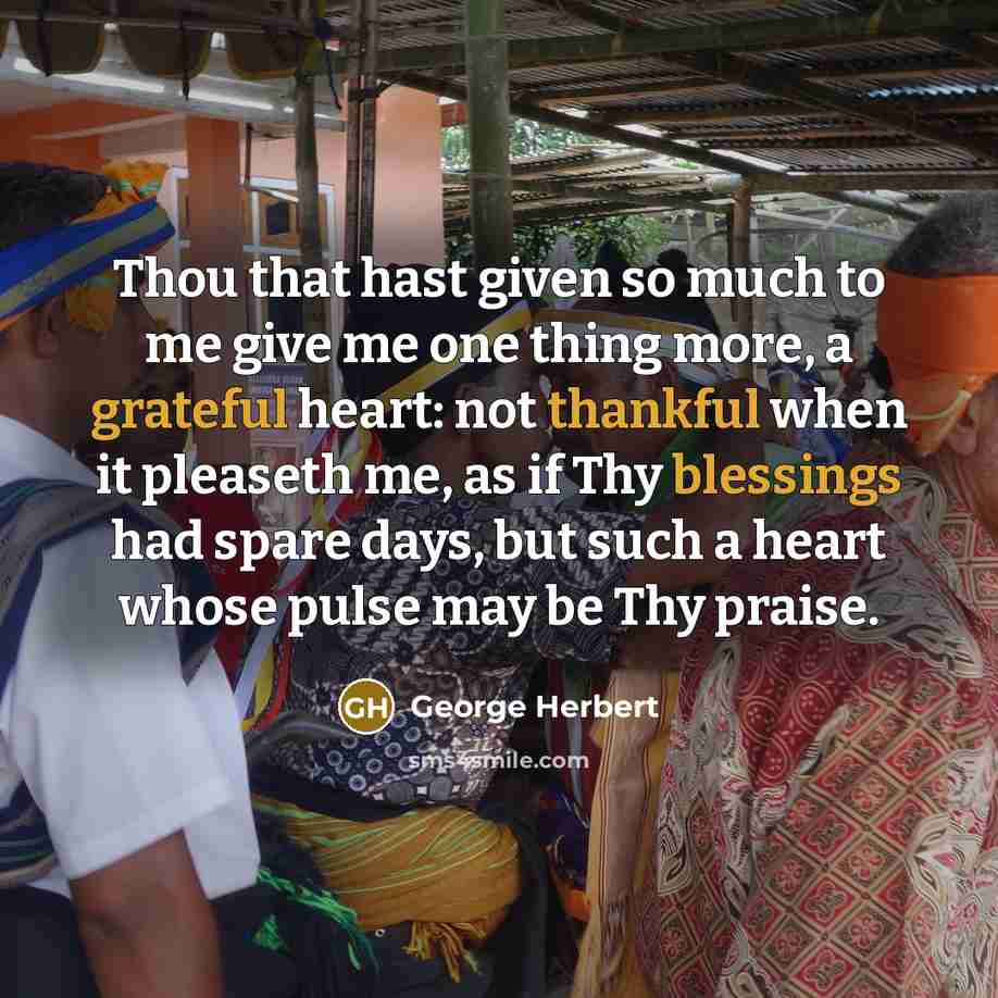 “Thou that hast given so much to me give me one thing more, a grateful heart: not thankful when it pleaseth me, as if Thy blessings had spare days, but such a heart whose pulse may be Thy praise.” quote by George Herbert