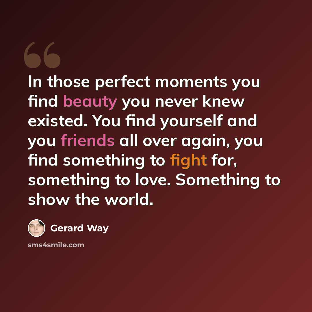 “In those perfect moments you find beauty you never knew existed. You find yourself and you friends all over again, you find something to fight for, something to love. Something to show the world.” quote by Gerard Way
