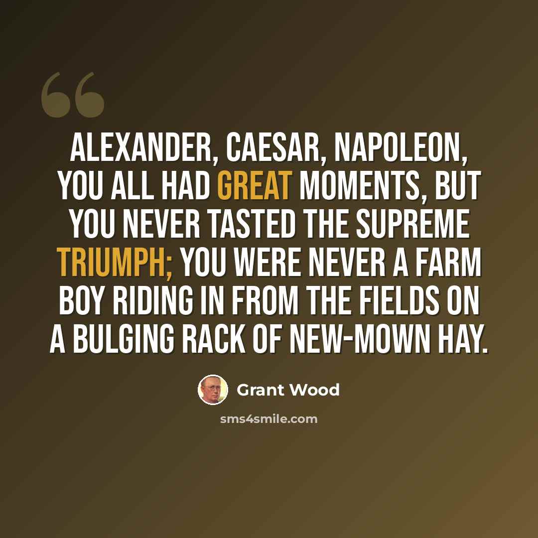 “Alexander, Caesar, Napoleon, you all had great moments, but you never tasted the supreme triumph; you were never a farm boy riding in from the fields on a bulging rack of new-mown hay.” quote by Grant Wood