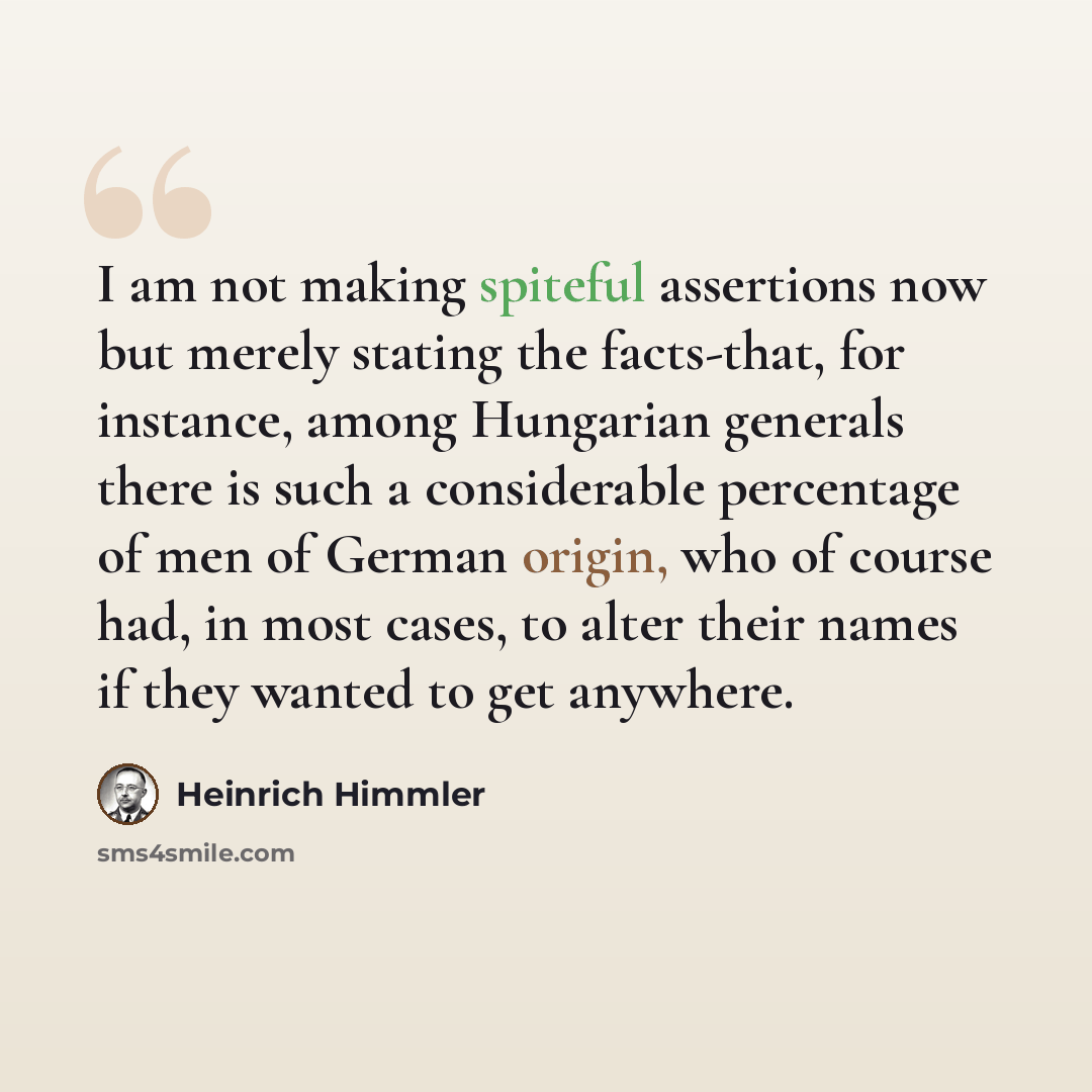 “I am not making spiteful assertions now but merely stating the facts-that, for instance, among Hungarian generals there is such a considerable percentage of men of German origin, who of course had, in most cases, to alter their names if they wanted to get anywhere.” quote by Heinrich Himmler