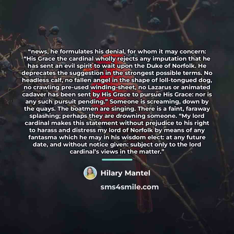 “news, he formulates his denial, for whom it may concern: “His Grace the cardinal wholly rejects any imputation that he has sent an evil spirit to wait upon the Duke of Norfolk. He deprecates the suggestion in the strongest possible terms. No headless calf, no fallen angel in the shape of…” quote by Hilary Mantel