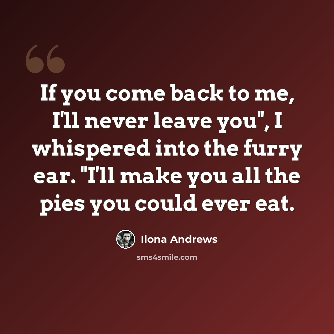 “If you come back to me, I'll never leave you", I whispered into the furry ear. "I'll make you all the pies you could ever eat.” quote by Ilona Andrews
