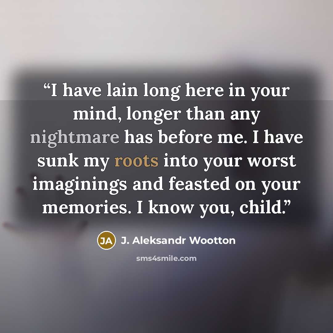“I have lain long here in your mind, longer than any nightmare has before me. I have sunk my roots into your worst imaginings and feasted on your memories. I know you, child.” quote by J. Aleksandr Wootton