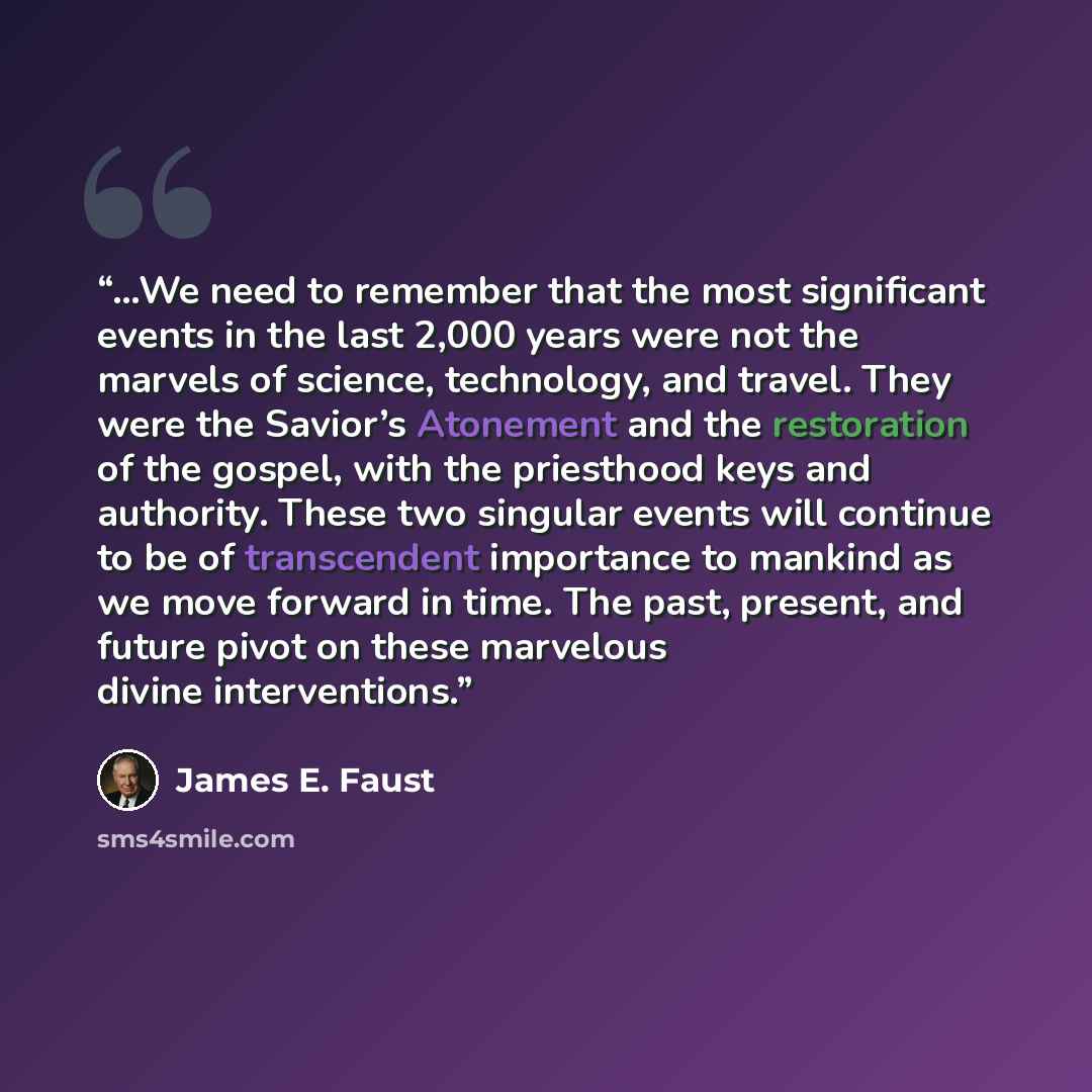 “…We need to remember that the most significant events in the last 2,000 years were not the marvels of science, technology, and travel. They were the Savior’s Atonement and the restoration of the gospel, with the priesthood keys and authority. These two singular events will continue to be of…” quote by James E. Faust
